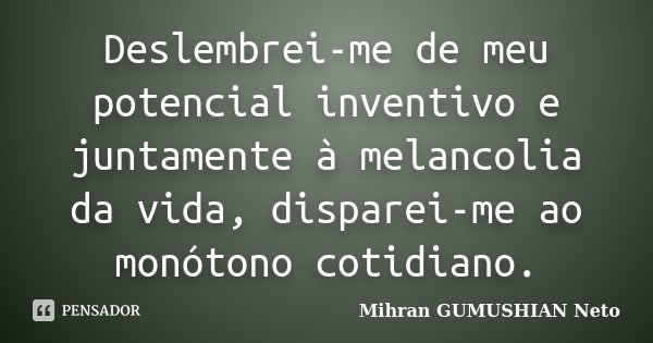 Deslembrei-me de meu potencial inventivo e juntamente à melancolia da vida, disparei-me ao monótono cotidiano.... Frase de Mihran GUMUSHIAN Neto.