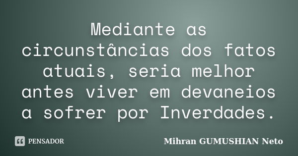 Mediante as circunstâncias dos fatos atuais, seria melhor antes viver em devaneios a sofrer por Inverdades.... Frase de Mihran GUMUSHIAN Neto.