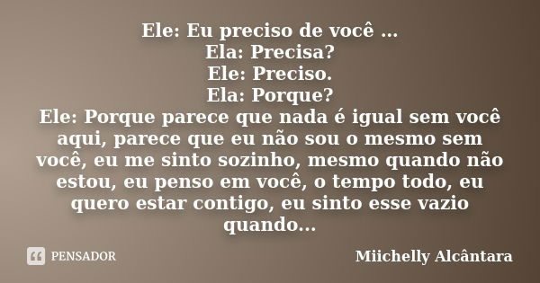 Ele: Eu preciso de você … Ela: Precisa? Ele: Preciso. Ela: Porque? Ele: Porque parece que nada é igual sem você aqui, parece que eu não sou o mesmo sem você, eu... Frase de Miichelly Alcântara.