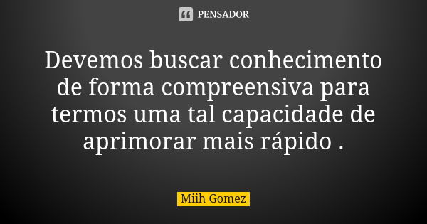 Devemos buscar conhecimento de forma compreensiva para termos uma tal capacidade de aprimorar mais rápido .... Frase de Miih Gomez.