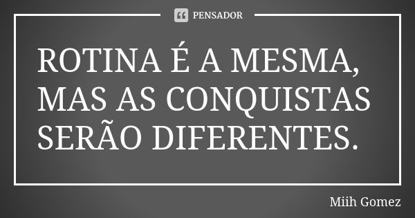 ROTINA É A MESMA, MAS AS CONQUISTAS SERÃO DIFERENTES.... Frase de Miih Gomez.