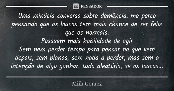 Uma minúcia conversa sobre demência, me perco pensando que os loucos tem mais chance de ser feliz que os normais. Possuem mais habilidade de agir Sem nem perder... Frase de Miih Gomez.