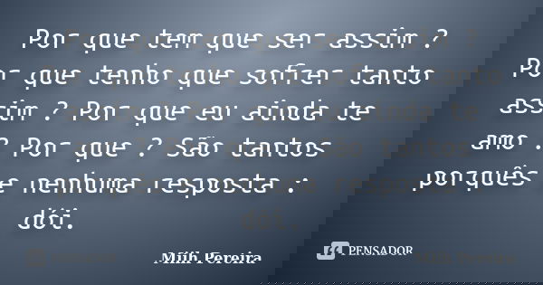 Por que tem que ser assim ? Por que tenho que sofrer tanto assim ? Por que eu ainda te amo ? Por que ? São tantos porquês e nenhuma resposta : dói.... Frase de Miih Pereira.