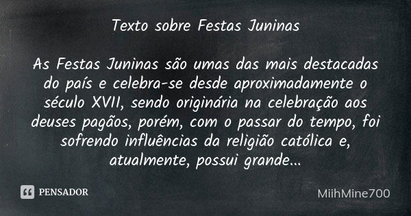 Texto sobre Festas Juninas As Festas Juninas são umas das mais destacadas do país e celebra-se desde aproximadamente o século XVII, sendo originária na celebraç... Frase de MiihMine700.