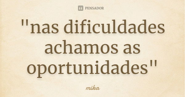 "nas dificuldades achamos as oportunidades"... Frase de Mika.