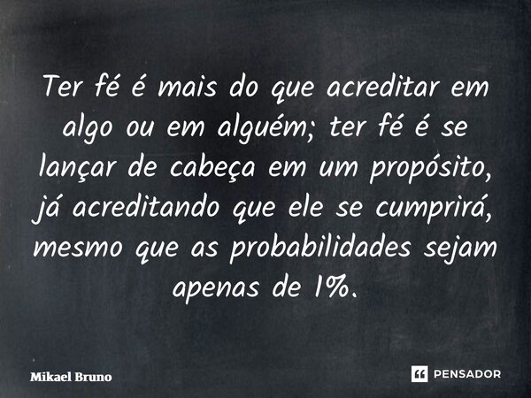 ⁠Ter fé é mais do que acreditar em algo ou em alguém; ter fé é se lançar de cabeça em um propósito, já acreditando que ele se cumprirá, mesmo que as probabilida... Frase de Mikael Bruno.