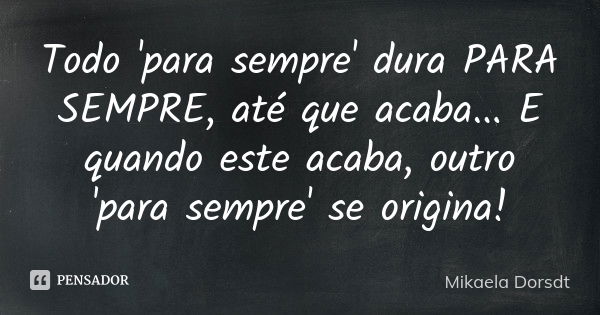 Todo 'para sempre' dura PARA SEMPRE, até que acaba... E quando este acaba, outro 'para sempre' se origina!... Frase de Mikaela Dorsdt.