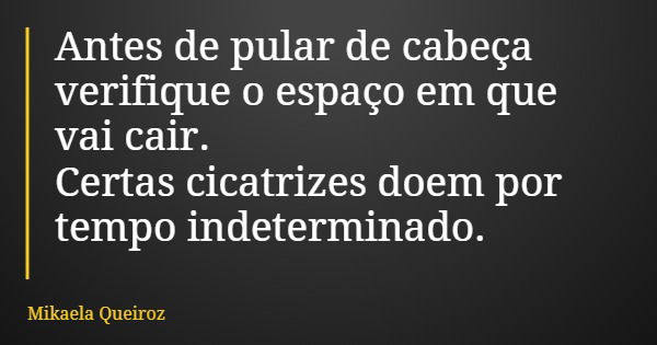 Antes de pular de cabeça verifique o espaço em que vai cair. Certas cicatrizes doem por tempo indeterminado.... Frase de Mikaela Queiroz.