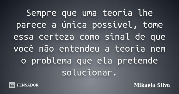 Sempre que uma teoria lhe parece a única possivel, tome essa certeza como sinal de que você não entendeu a teoria nem o problema que ela pretende solucionar.... Frase de Mikaela SIlva.