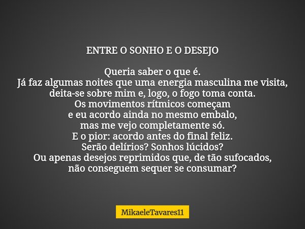 ENTRE O SONHO E O DESEJO Queria saber o que é. Já faz algumas noites que uma energia masculina me visita, deita-se sobre mim e, logo, o fogo toma conta. Os movi... Frase de MikaeleTavares11.
