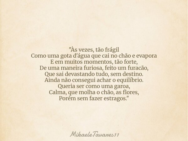 "Às vezes, tão frágil Como uma gota d'água que cai no chão e evapora E em muitos momentos, tão forte, De uma maneira furiosa, feito um furacão, Que sai dev... Frase de MikaeleTavares11.