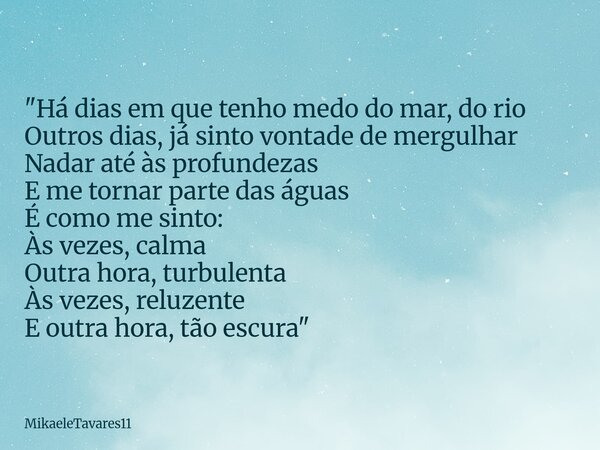 "Há dias em que tenho medo do mar, do rio Outros dias, já sinto vontade de mergulhar Nadar até às profundezas E me tornar parte das águas É como me sinto: ... Frase de MikaeleTavares11.
