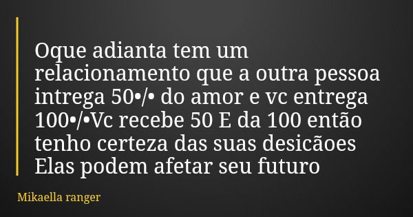 Oque adianta tem um relacionamento que a outra pessoa intrega 50•/• do amor e vc entrega 100•/•Vc recebe 50 E da 100 então tenho certeza das suas desicãoes Elas... Frase de Mikaella ranger.