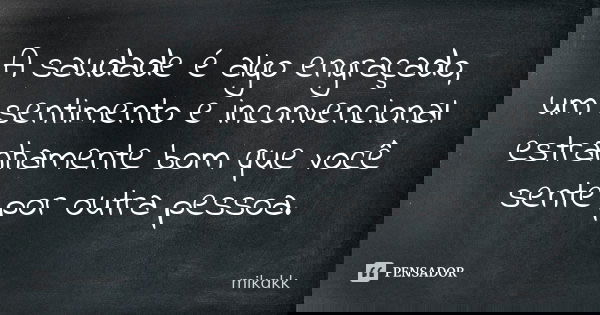 A saudade é algo engraçado, um sentimento e inconvencional estranhamente bom que você sente por outra pessoa.... Frase de mikakk.
