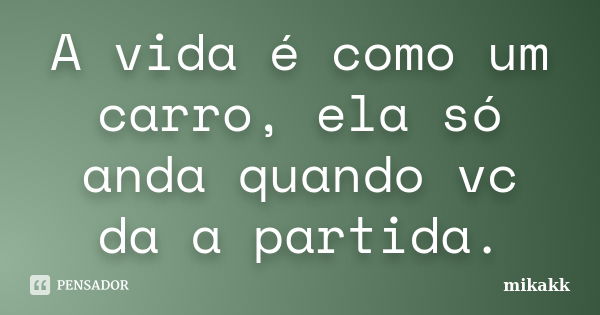 A vida é como um carro, ela só anda quando vc da a partida.... Frase de Mikakk.