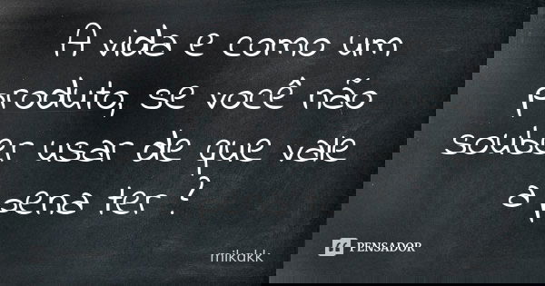 A vida e como um produto, se você não souber usar de que vale a pena ter ?... Frase de mikakk.