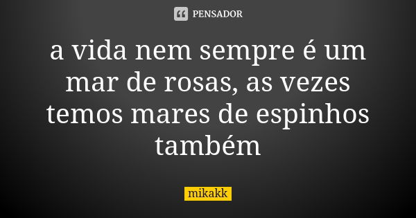 a vida nem sempre é um mar de rosas, as vezes temos mares de espinhos também... Frase de mikakk.