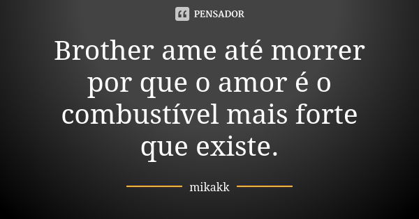 Brother ame até morrer por que o amor é o combustível mais forte que existe.... Frase de mikakk.