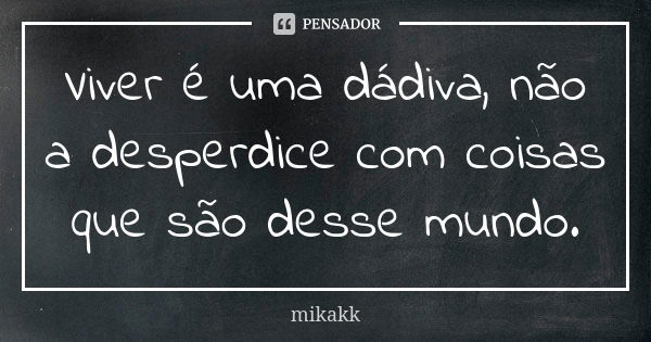 Viver é uma dádiva, não a desperdice com coisas que são desse mundo.... Frase de mikakk.