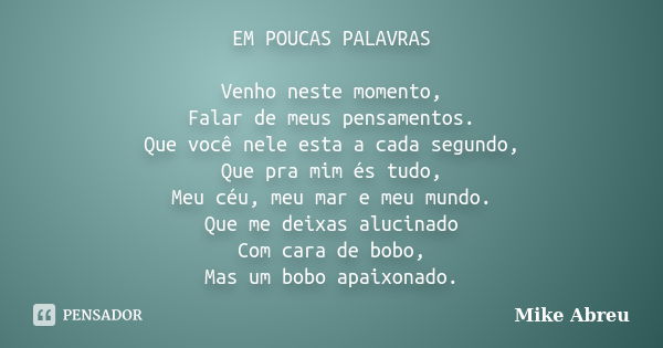 EM POUCAS PALAVRAS Venho neste momento, Falar de meus pensamentos. Que você nele esta a cada segundo, Que pra mim és tudo, Meu céu, meu mar e meu mundo. Que me ... Frase de Mike Abreu.