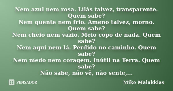 Nem azul nem rosa. Lilás talvez, transparente. Quem sabe? Nem quente nem frio. Ameno talvez, morno. Quem sabe? Nem cheio nem vazio. Meio copo de nada. Quem sabe... Frase de Mike Malakkias.