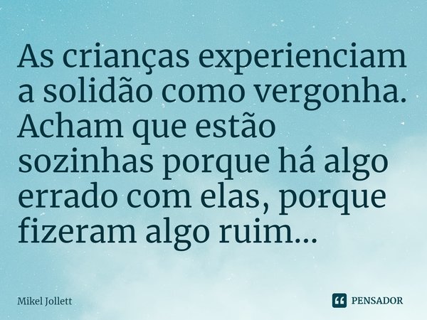 ⁠As crianças experienciam a solidão como vergonha. Acham que estão sozinhas porque há algo errado com elas, porque fizeram algo ruim...... Frase de Mikel Jollett.