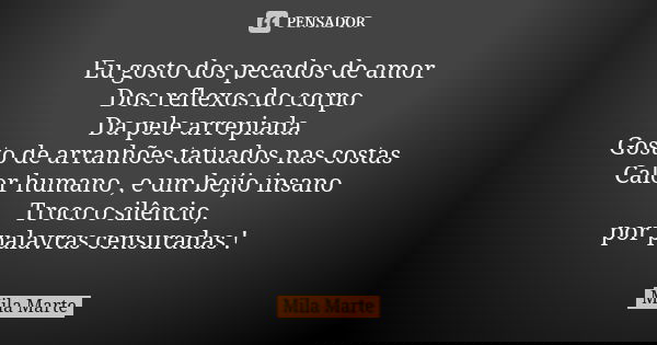 Eu gosto dos pecados de amor Dos reflexos do corpo Da pele arrepiada. Gosto de arranhões tatuados nas costas Calor humano , e um beijo insano Troco o silêncio, ... Frase de Mila Marte.