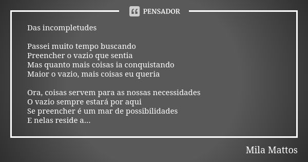 Das incompletudes Passei muito tempo buscando Preencher o vazio que sentia Mas quanto mais coisas ia conquistando Maior o vazio, mais coisas eu queria Ora, cois... Frase de Mila Mattos.