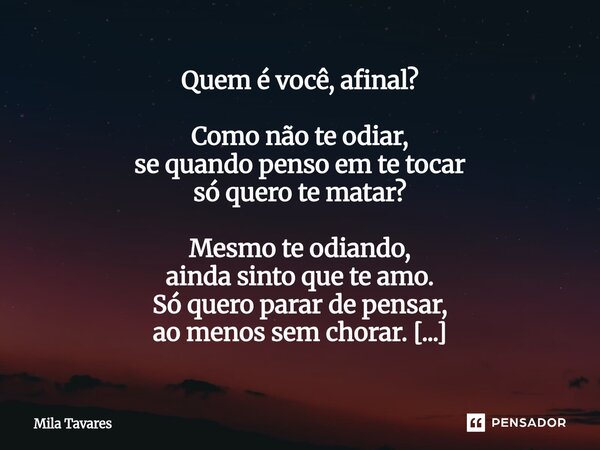 Quem é você, afinal? Como não te odiar, se quando penso em te tocar só quero te matar? Mesmo te odiando, ainda sinto que te amo. Só quero parar de pensar, ao m... Frase de mila tavares.