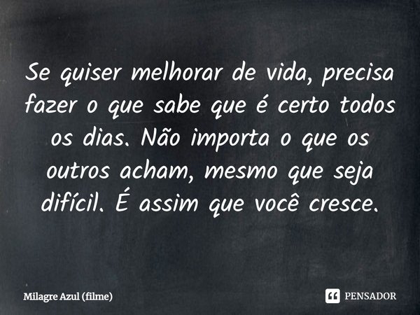 ⁠Se quiser melhorar de vida, precisa fazer o que sabe que é certo todos os dias. Não importa o que os outros acham, mesmo que seja difícil. É assim que você cre... Frase de Milagre Azul (filme).