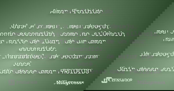 Amor Proibido Você é o meu , meu desejo, meu sonho escondido, como no silêncio, numa noite de luar, de um amor escondido. Um desejo inacabável, de estar com voc... Frase de Milagresss.