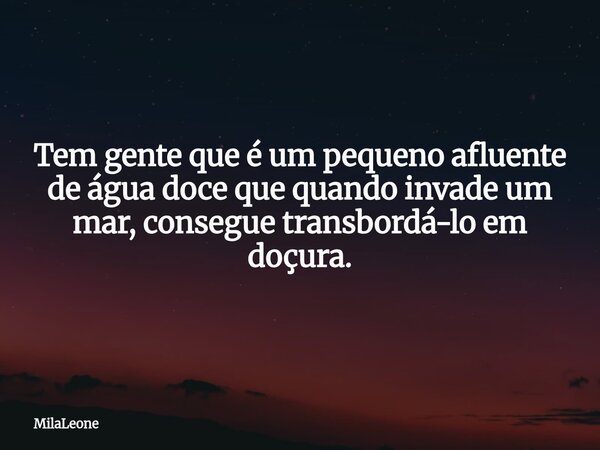 Tem gente que é um pequeno afluente de água doce que quando invade um mar, consegue transbordá-lo em doçura.... Frase de MilaLeone.