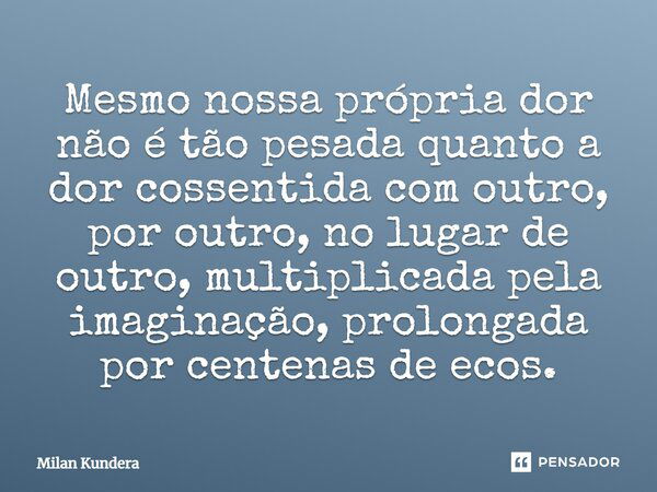 Mesmo nossa própria dor não é tão pesada quanto a dor cossentida com outro, por outro, no lugar de outro, multiplicada pela imaginação, prolongada por centenas ... Frase de Milan Kundera.