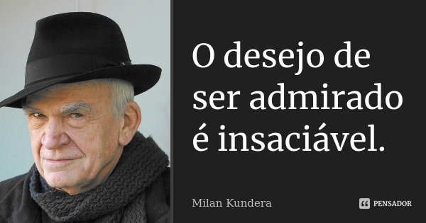 O desejo de ser admirado é insaciável.... Frase de Milan Kundera.