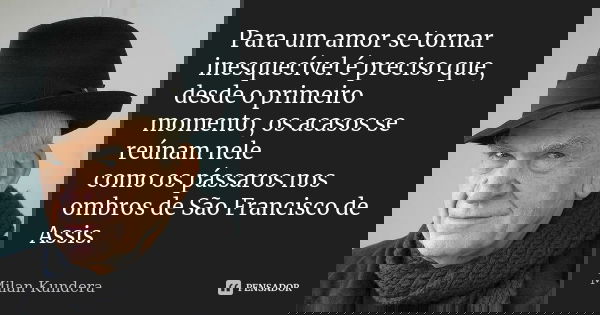 Para um amor se tornar inesquecível é preciso que, desde o primeiro momento, os acasos se reúnam nele como os pássaros nos ombros de São Francisco de Assis.... Frase de Milan Kundera.