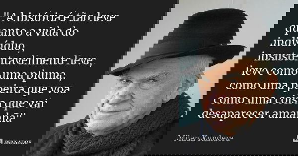 "A história é tão leve quanto a vida do indivíduo, insustentavelmente leve, leve como uma pluma, como uma poeira que voa como uma coisa que vai desaparecer... Frase de Milan Kundera.