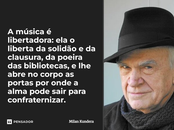 A música é libertadora: ela o liberta da solidão e da clausura, da poeira das bibliotecas, e lhe abre no corpo as portas por onde a alma pode sair para confrate... Frase de Milan Kundera.