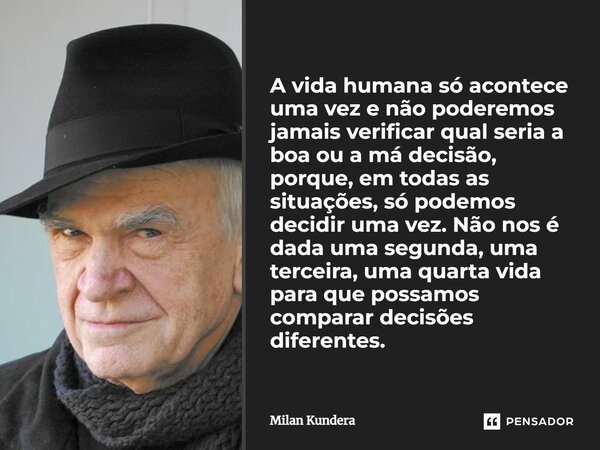 A vida humana só acontece uma vez e não poderemos jamais verificar qual seria a boa ou a má decisão, porque, em todas as situações, só podemos decidir uma vez. ... Frase de Milan Kundera.