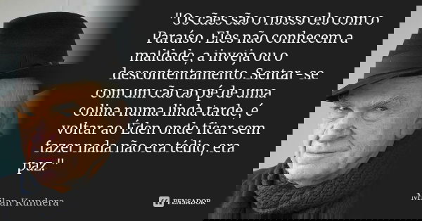 "Os cães são o nosso elo com o Paraíso. Eles não conhecem a maldade, a inveja ou o descontentamento. Sentar-se com um cão ao pé de uma colina numa linda ta... Frase de Milan Kundera.
