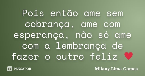 Pois então ame sem cobrança, ame com esperança, não só ame com a lembrança de fazer o outro feliz ♥... Frase de Milany Lima Gomes.