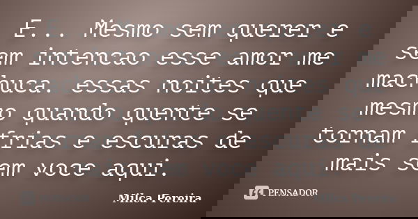 E... Mesmo sem querer e sem intencao esse amor me machuca. essas noites que mesmo quando quente se tornam frias e escuras de mais sem voce aqui.... Frase de Milca Pereira.