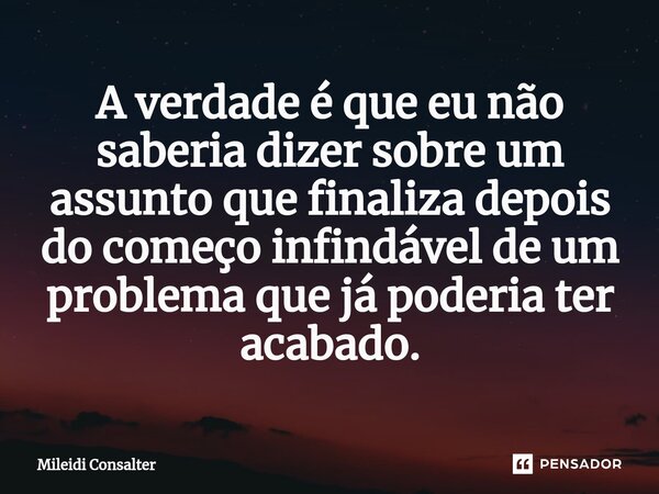 ⁠A verdade é que eu não saberia dizer sobre um assunto que finaliza depois do começo infindável de um problema que já poderia ter acabado.... Frase de Mileidi Consalter.