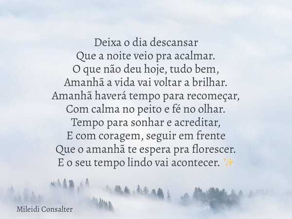 Deixa o dia descansar Que a noite veio pra acalmar. O que não deu hoje, tudo bem, Amanhã a vida vai voltar a brilhar. Amanhã haverá tempo para recomeçar, Com ca... Frase de Mileidi Consalter.