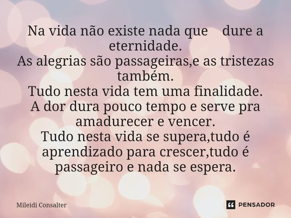 ⁠Na vida não existe nada que dure a eternidade. As alegrias são passageiras,e as tristezas também. Tudo nesta vida tem uma finalidade. A dor dura pouco tempo e ... Frase de Mileidi Consalter.