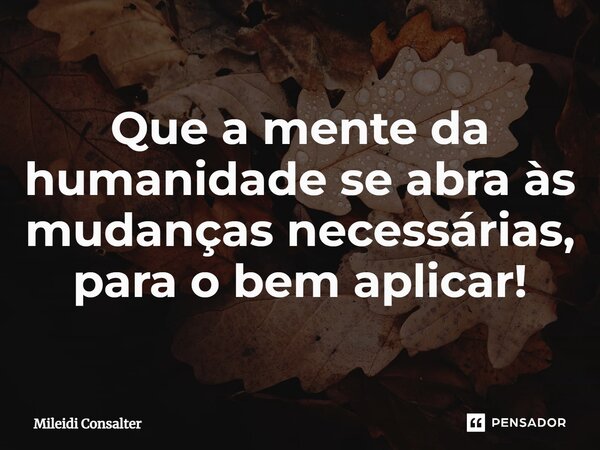 ⁠Que a mente da humanidade se abra às mudanças necessárias, para o bem aplicar!... Frase de Mileidi Consalter.