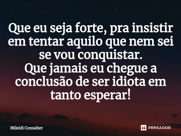 ⁠Que eu seja forte, pra insistir em tentar aquilo que nem sei se vou conquistar. Que jamais eu chegue a conclusão de ser idiota em tanto esperar!... Frase de Mileidi Consalter.