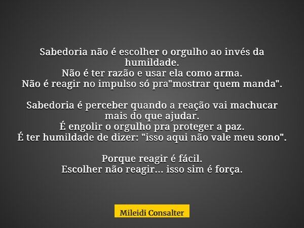 Sabedoria não é escolher o orgulho ao invés da humildade. Não é ter razão e usar ela como arma. Não é reagir no impulso só pra "mostrar quem manda". S... Frase de Mileidi Consalter.
