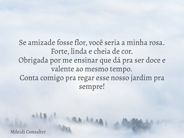 Se amizade fosse flor, você seria a minha rosa. Forte, linda e cheia de cor. Obrigada por me ensinar que dá pra ser doce e valente ao mesmo tempo. Conta comigo ... Frase de Mileidi Consalter.