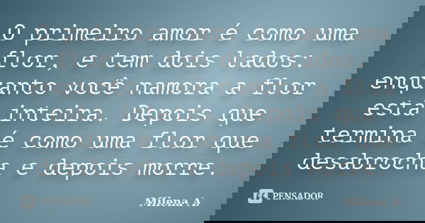 O primeiro amor é como uma flor, e tem dois lados: enquanto você namora a flor está inteira. Depois que termina é como uma flor que desabrocha e depois morre.... Frase de Milena A..