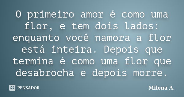 O primeiro amor é como uma flor, e tem dois lados: enquanto você namora a flor está inteira. Depois que termina é como uma flor que desabrocha e depois morre.... Frase de Milena A..